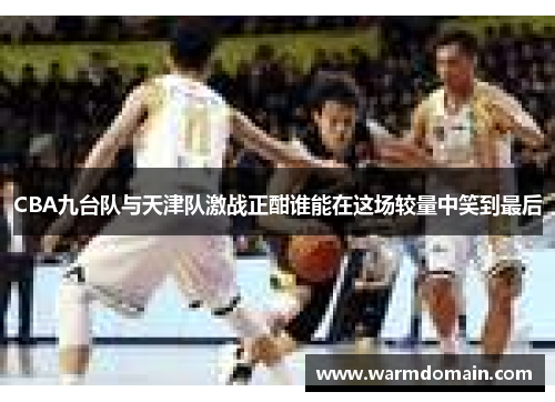 CBA九台队与天津队激战正酣谁能在这场较量中笑到最后