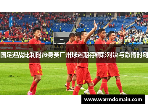国足迎战比利时热身赛广州球迷期待精彩对决与激情时刻