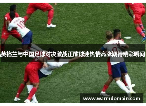 英格兰与中国足球对决激战正酣球迷热情高涨期待精彩瞬间