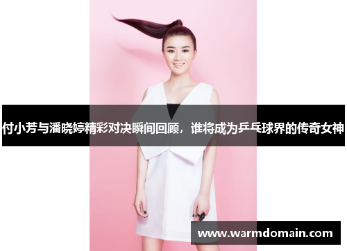 付小芳与潘晓婷精彩对决瞬间回顾，谁将成为乒乓球界的传奇女神